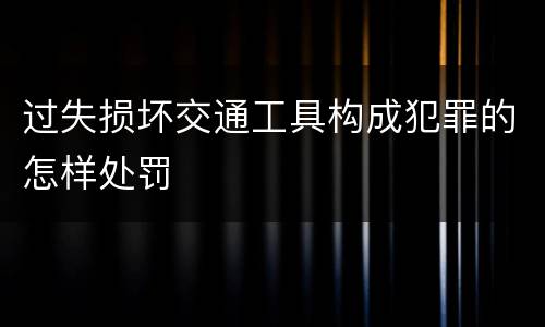 过失损坏交通工具构成犯罪的怎样处罚