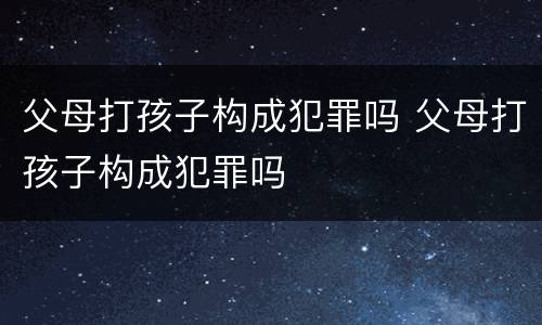 父母打孩子构成犯罪吗 父母打孩子构成犯罪吗