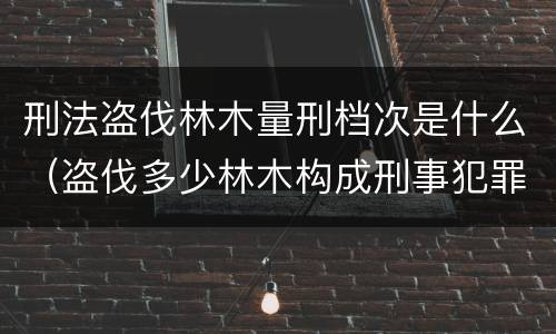 刑法盗伐林木量刑档次是什么（盗伐多少林木构成刑事犯罪）