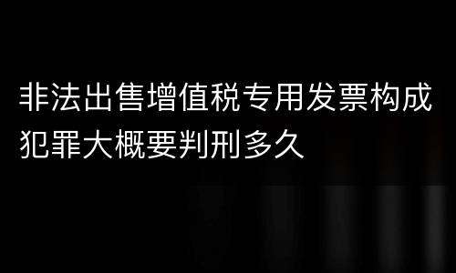 非法出售增值税专用发票构成犯罪大概要判刑多久