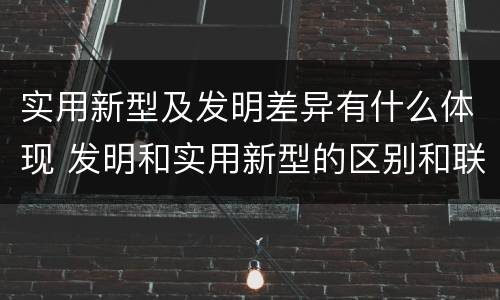 实用新型及发明差异有什么体现 发明和实用新型的区别和联系有什么