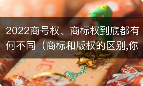 2022商号权、商标权到底都有何不同（商标和版权的区别,你知道多少?）