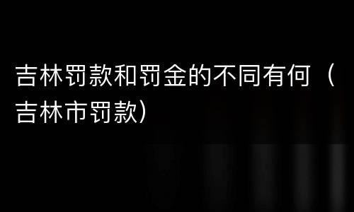 吉林罚款和罚金的不同有何（吉林市罚款）