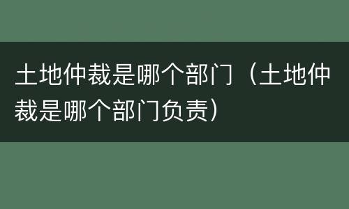 土地仲裁是哪个部门（土地仲裁是哪个部门负责）