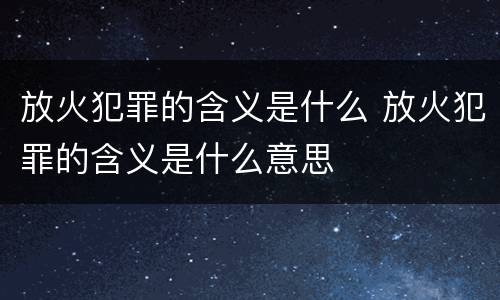 放火犯罪的含义是什么 放火犯罪的含义是什么意思