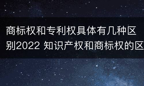 商标权和专利权具体有几种区别2022 知识产权和商标权的区别