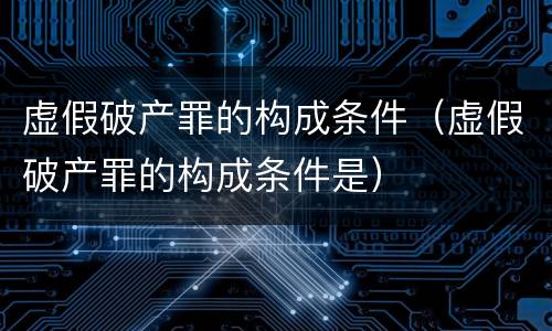 虚假破产罪的构成条件（虚假破产罪的构成条件是）