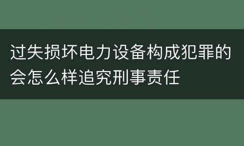 过失损坏电力设备构成犯罪的会怎么样追究刑事责任