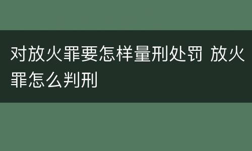 对放火罪要怎样量刑处罚 放火罪怎么判刑
