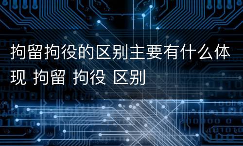 拘留拘役的区别主要有什么体现 拘留 拘役 区别