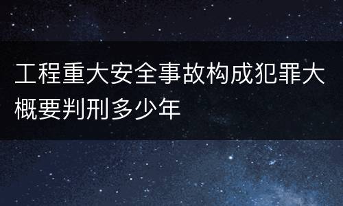 工程重大安全事故构成犯罪大概要判刑多少年