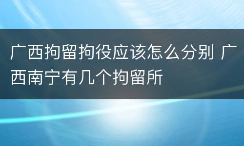 广西拘留拘役应该怎么分别 广西南宁有几个拘留所