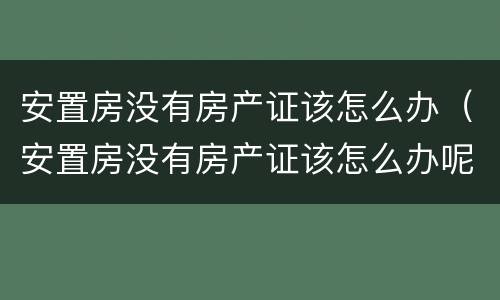 安置房没有房产证该怎么办（安置房没有房产证该怎么办呢）