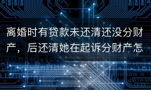 离婚时有贷款未还清还没分财产，后还清她在起诉分财产怎么弄