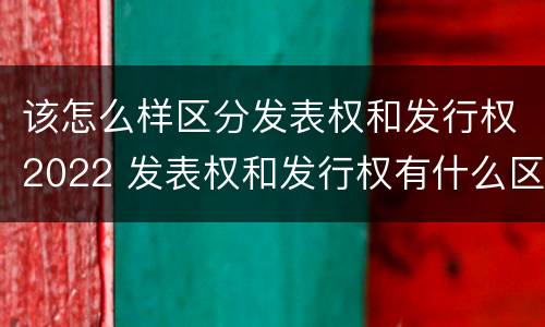 该怎么样区分发表权和发行权2022 发表权和发行权有什么区别