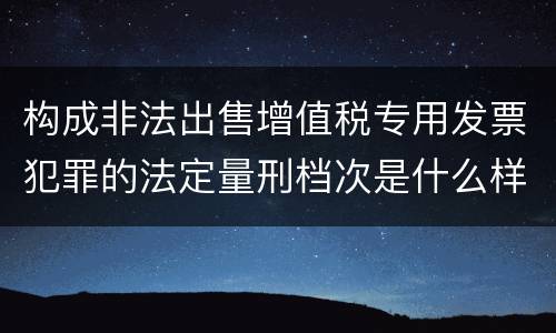 构成非法出售增值税专用发票犯罪的法定量刑档次是什么样的