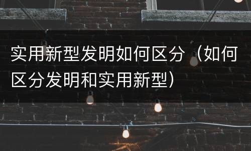 实用新型发明如何区分（如何区分发明和实用新型）