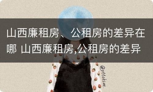 山西廉租房、公租房的差异在哪 山西廉租房,公租房的差异在哪查询