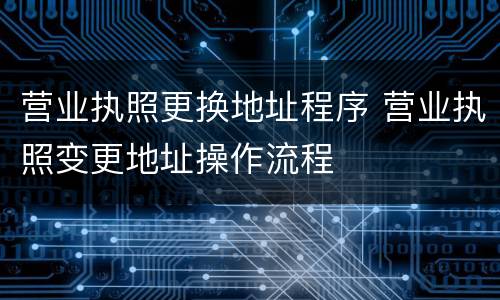 营业执照更换地址程序 营业执照变更地址操作流程