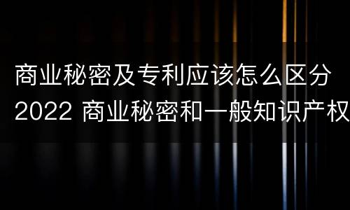 商业秘密及专利应该怎么区分2022 商业秘密和一般知识产权的区别
