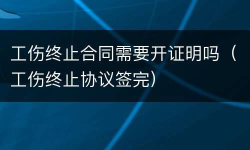 工伤终止合同需要开证明吗（工伤终止协议签完）