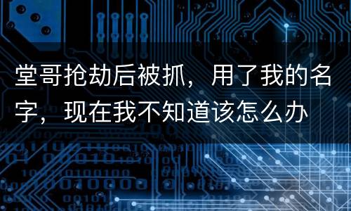 堂哥抢劫后被抓，用了我的名字，现在我不知道该怎么办