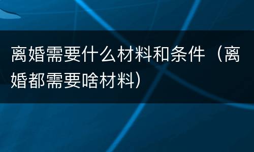 离婚需要什么材料和条件（离婚都需要啥材料）
