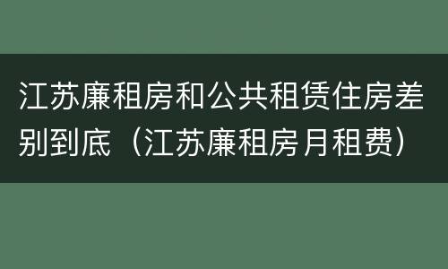 江苏廉租房和公共租赁住房差别到底（江苏廉租房月租费）