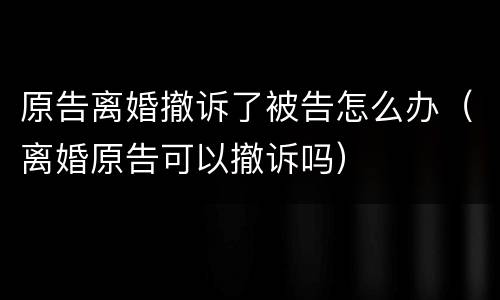 原告离婚撤诉了被告怎么办（离婚原告可以撤诉吗）