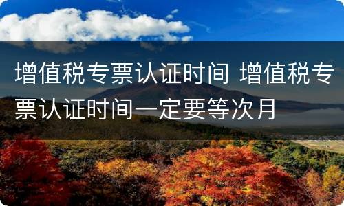 增值税专票认证时间 增值税专票认证时间一定要等次月