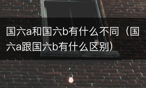 国六a和国六b有什么不同（国六a跟国六b有什么区别）