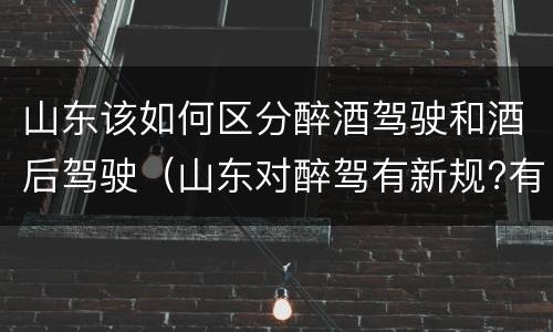 山东该如何区分醉酒驾驶和酒后驾驶（山东对醉驾有新规?有哪些?）
