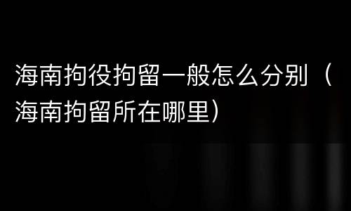 海南拘役拘留一般怎么分别（海南拘留所在哪里）