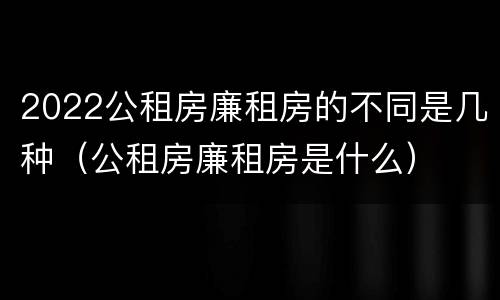2022公租房廉租房的不同是几种（公租房廉租房是什么）