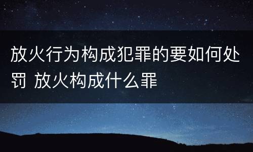放火行为构成犯罪的要如何处罚 放火构成什么罪
