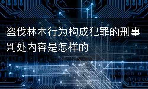盗伐林木行为构成犯罪的刑事判处内容是怎样的