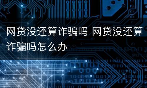 网贷没还算诈骗吗 网贷没还算诈骗吗怎么办
