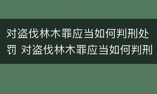 对盗伐林木罪应当如何判刑处罚 对盗伐林木罪应当如何判刑处罚决定