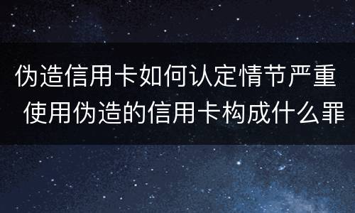 伪造信用卡如何认定情节严重 使用伪造的信用卡构成什么罪