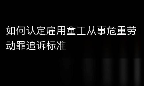 如何认定雇用童工从事危重劳动罪追诉标准