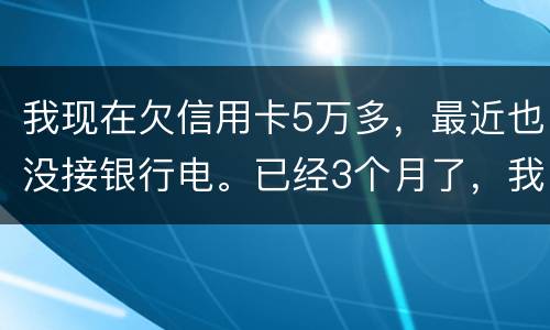 我现在欠信用卡5万多，最近也没接银行电。已经3个月了，我现在该如何处理