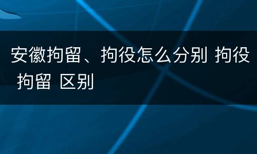 安徽拘留、拘役怎么分别 拘役 拘留 区别