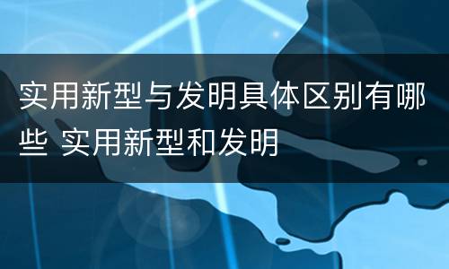 实用新型与发明具体区别有哪些 实用新型和发明