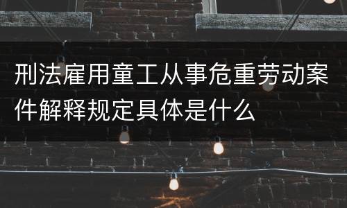 刑法雇用童工从事危重劳动案件解释规定具体是什么