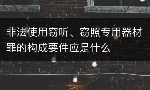 非法使用窃听、窃照专用器材罪的构成要件应是什么