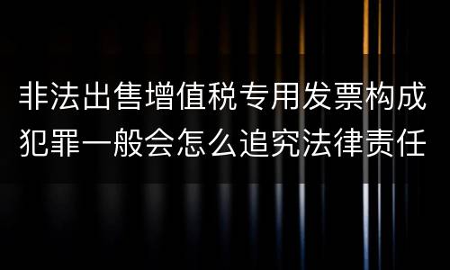 非法出售增值税专用发票构成犯罪一般会怎么追究法律责任