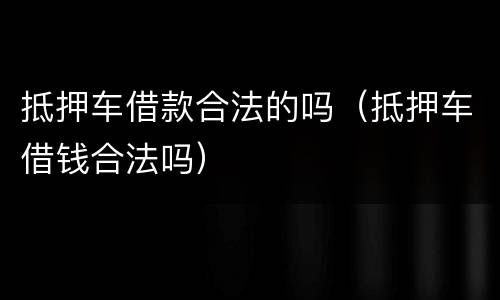 抵押车借款合法的吗（抵押车借钱合法吗）
