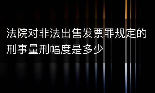 法院对非法出售发票罪规定的刑事量刑幅度是多少