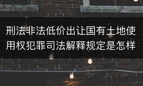 刑法非法低价出让国有土地使用权犯罪司法解释规定是怎样的