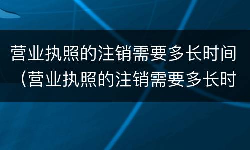 营业执照的注销需要多长时间（营业执照的注销需要多长时间完成）